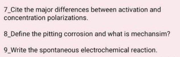 7 Cite the major differences between activation and
concentration polarizations.
8 Define the pitting corrosion and what is mechansim?
9 Write the spontaneous electrochemical reaction.
