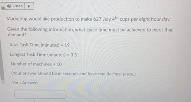 Listen
Marketing would like production to make 627 July 4th cups per eight hour day.
Given the following information, what cycle time must be achieved to meet that
demand?
Total Task Time (minutes) = 19
Longest Task Time (minutes) = 3.5
Number of machines - 10
(Your answer should be in seconds and have one decimal place.)
Your Answer:
