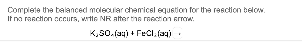 Complete the balanced molecular chemical equation for the reaction below.
If no reaction occurs, write NR after the reaction arrow.
K2SO4(aq) + FeCI3(aq) –
