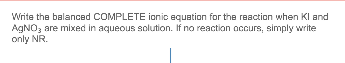 Write the balanced COMPLETE ionic equation for the reaction when Kl and
AGNO3 are mixed in aqueous solution. If no reaction occurs, simply write
only NR.
