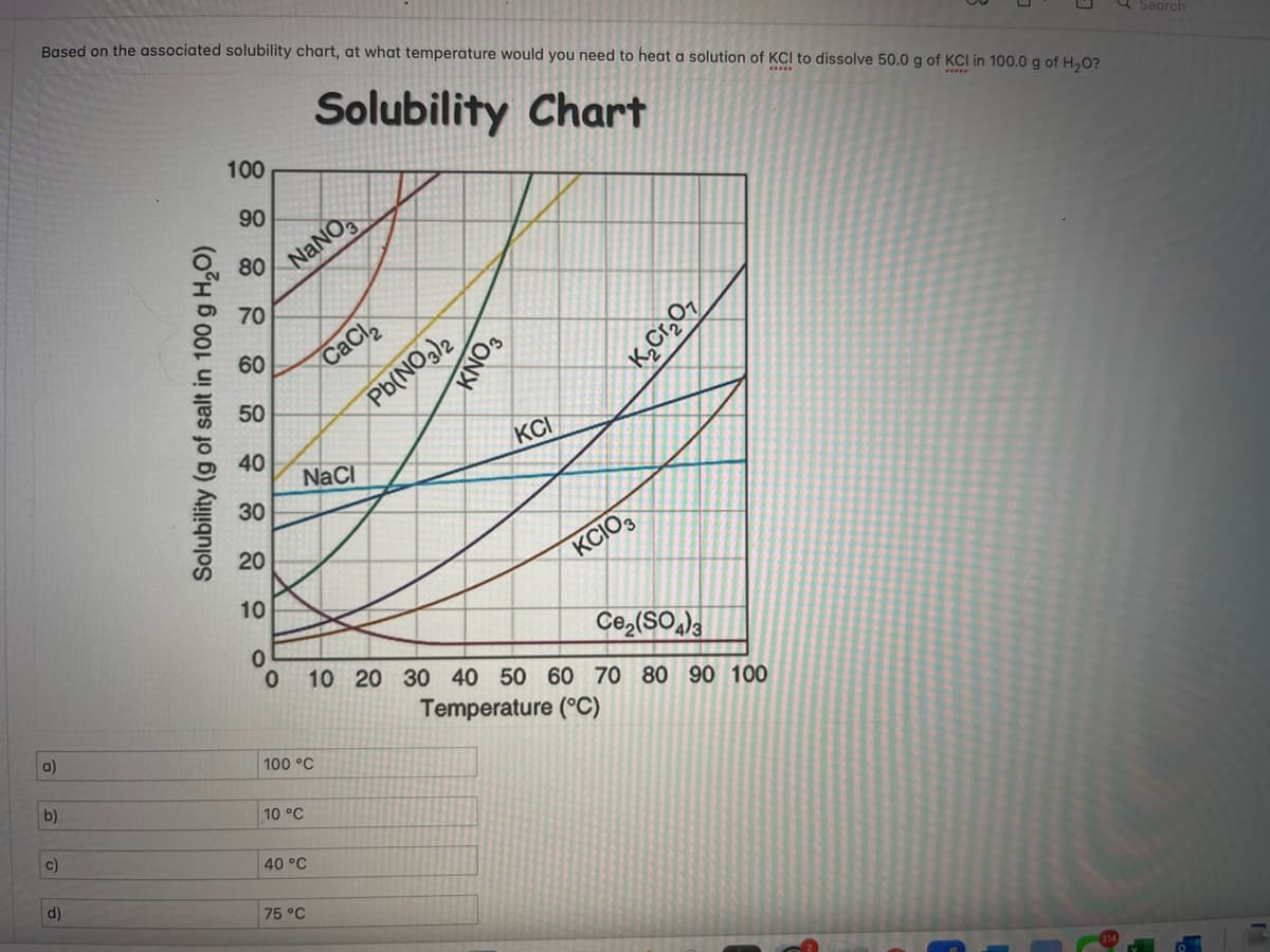 Based on the associated solubility chart, at what temperature would you need to heat a solution of KCI to dissolve 50.0 g of KCI in 100.0 g of H₂O?
Solubility Chart
a)
b)
c)
d)
Solubility (g of salt in 100 g H₂O)
100
90
80
70
60
50
40
30
20
10
0
0
NaNO3
NaCl
100 °C
10 °C
40 °C
CaCl₂
75 °C
Pb(NO3)2
KNO3
KCI
KCIO3
K₂Cr₂O7
Ce₂(SO4)3
10 20 30 40 50 60 70 80 90 100
Temperature (°C)
Search