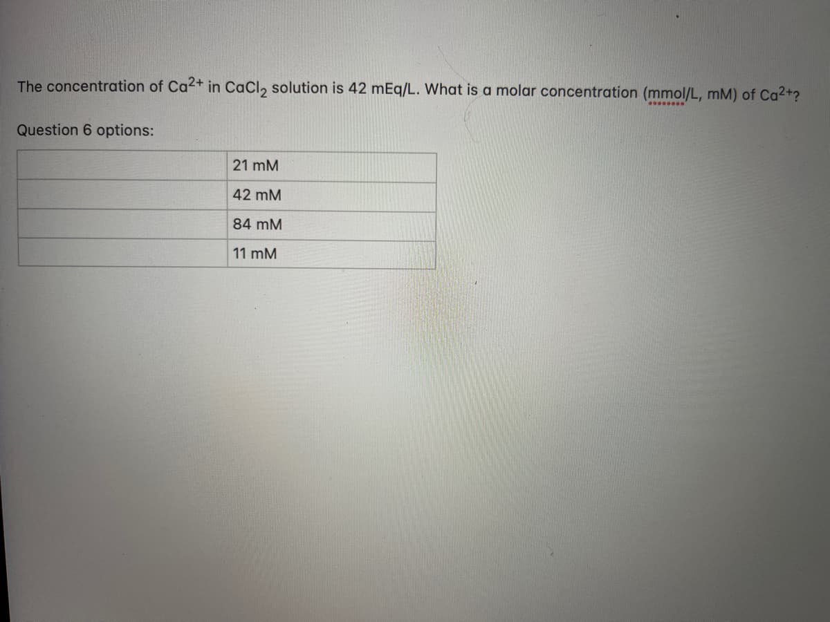 The concentration of Ca2+ in CaCl₂ solution is 42 mEq/L. What is a molar concentration (mmol/L, mM) of Ca²+?
Question 6 options:
21 mM
=
42 mM
84 mM
11 mM