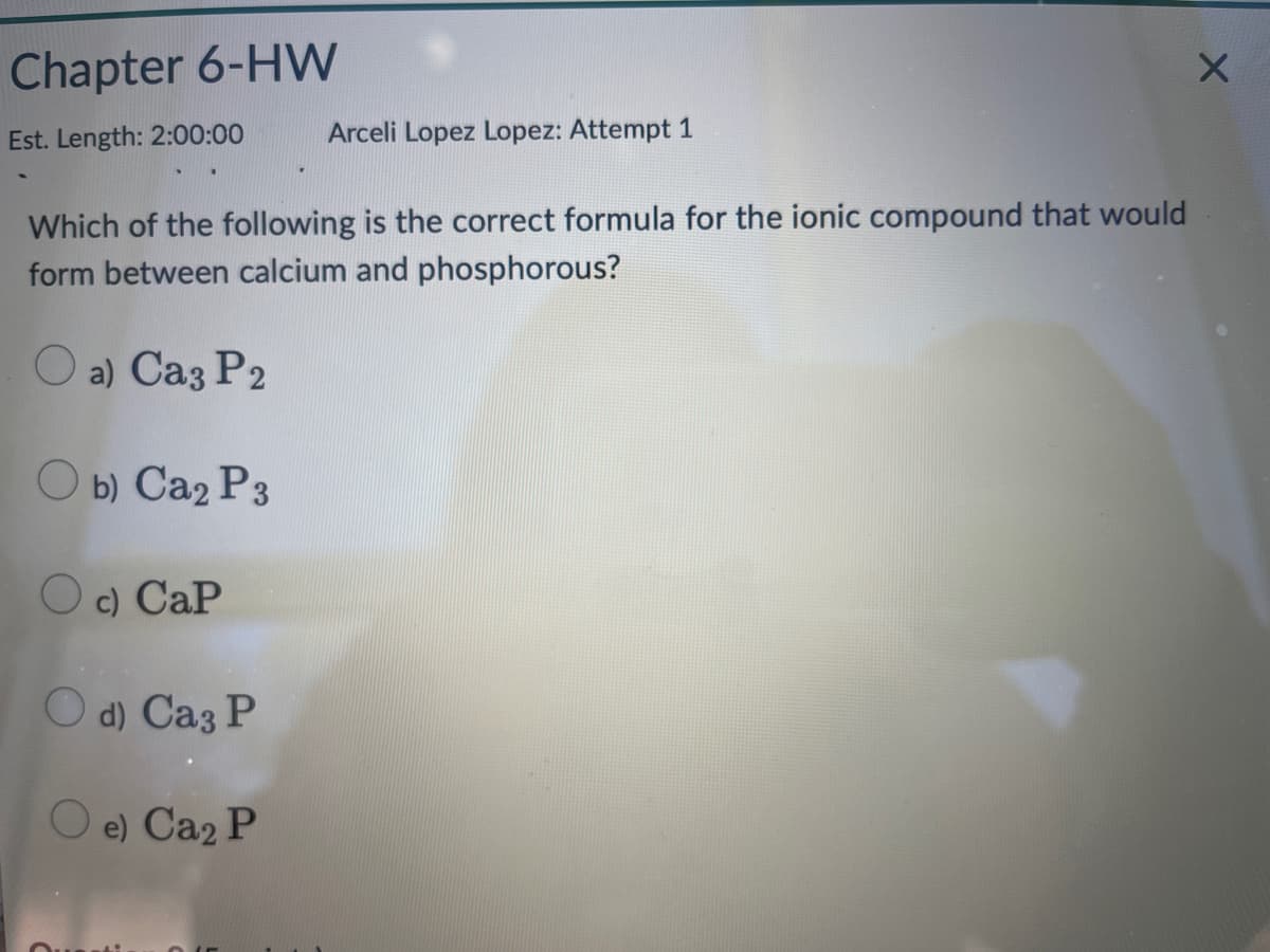 Chapter 6-HW
Est. Length: 2:00:00
Which of the following is the correct formula for the ionic compound that would
form between calcium and phosphorous?
O a) Ca3 P2
Ob) Ca₂ P3
c) Cap
Arceli Lopez Lopez: Attempt 1
Od) Ca3 P
Oe) Ca₂ P
X