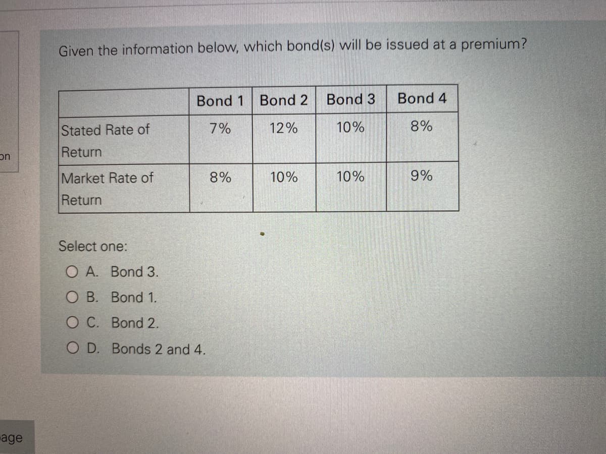 on
age
Given the information below, which bond(s) will be issued at a premium?
Stated Rate of
Return
Market Rate of
Return
Bond 1 Bond 2 Bond 3
7%
12%
10%
Select one:
O A. Bond 3.
O B. Bond 1.
O C. Bond 2.
OD. Bonds 2 and 4.
8%
10%
10%
Bond 4
8%
9%