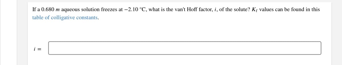 If a 0.680 m aqueous solution freezes at -2.10 °C, what is the van't Hoff factor, i, of the solute? Kf values can be found in this
table of colligative constants.
i =
