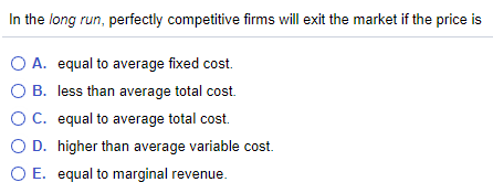 In the long run, perfectly competitive firms will exit the market if the price is
O A. equal to average fixed cost.
O B. less than average total cost.
O C. equal to average total cost.
O D. higher than average variable cost.
O E. equal to marginal revenue.
