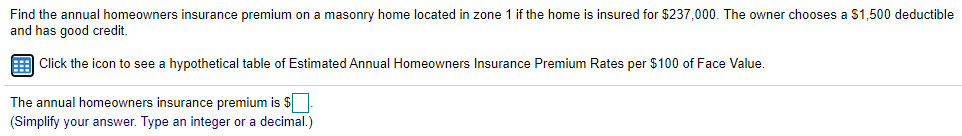 Find the annual homeowners insurance premium on a masonry home located in zone 1 if the home is insured for $237,000. The owner chooses a $1,500 deductible
and has good credit.
E Click the icon to see a hypothetical table of Estimated Annual Homeowners Insurance Premium Rates per $100 of Face Value.
The annual homeowners insurance premium is $
(Simplify your answer. Type an integer or a decimal.)
