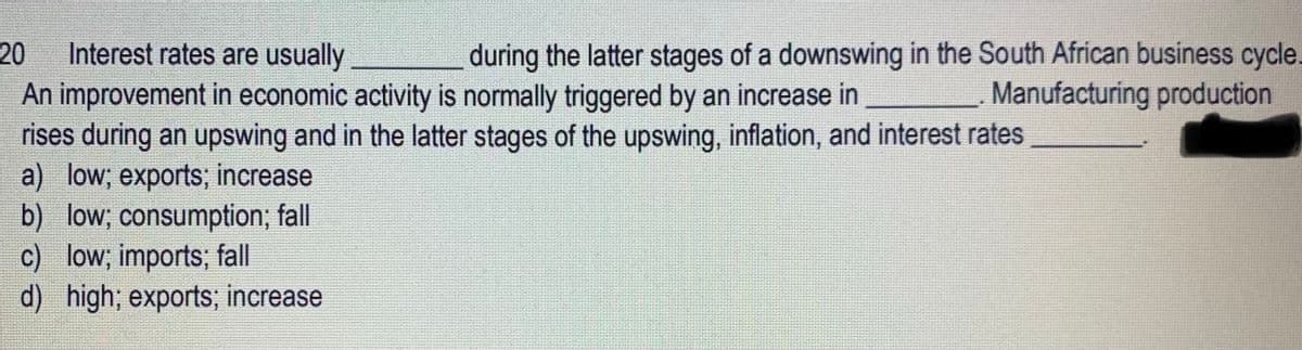 20 Interest rates are usually
during the latter stages of a downswing in the South African business cycle.
An improvement in economic activity is normally triggered by an increase in
Manufacturing production
rises during an upswing and in the latter stages of the upswing, inflation, and interest rates
a) low; exports; increase
b) low; consumption; fall
c) low; imports; fall
d) high; exports; increase