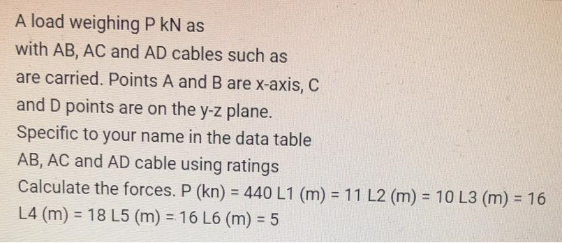 A load weighing P kN as
with AB, AC and AD cables such as
are carried. Points A and B are x-axis, C
and D points are on the y-z plane.
Specific to your name in the data table
AB, AC and AD cable using ratings
Calculate the forces. P (kn) = 440 L1 (m) = 11 L2 (m) = 10 L3 (m) = 16
%3D
%3D
%3D
L4 (m) = 18 L5 (m) = 16 L6 (m) = 5
%3D
%3D
%3D
