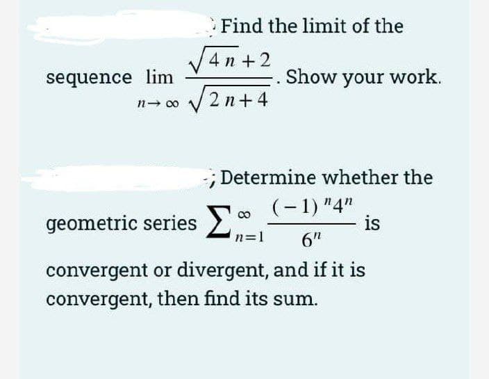 Find the limit of the
V
sequence lim
4 n +2
Show your work.
2 n+4
Determine whether the
(- 1) "4"
is
geometric series *
n=1
6"
convergent or divergent, and if it is
convergent, then find its sum.
