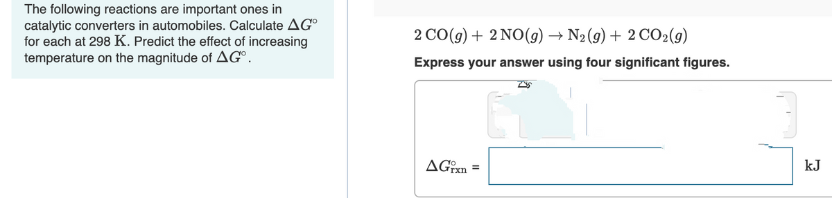 The following reactions are important ones in
catalytic converters in automobiles. Calculate AG
for each at 298 K. Predict the effect of increasing
temperature on the magnitude of AGO.
2 CO(g) + 2NO(g) → N₂(g) + 2 CO2(g)
Express your answer using four significant figures.
AGixn
=
kJ