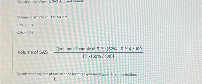 Consider the following SAS data and formula.
Volume of sample at $1%: 50.2 ml
51% = 55%
52% = 70%
Volume of SAS =
[(volume of sample at S1%) (S2% - S1%)] / 100
[(1-(S2% / 100)]
Calculate the volume of SAS needed for this experiment given this information.