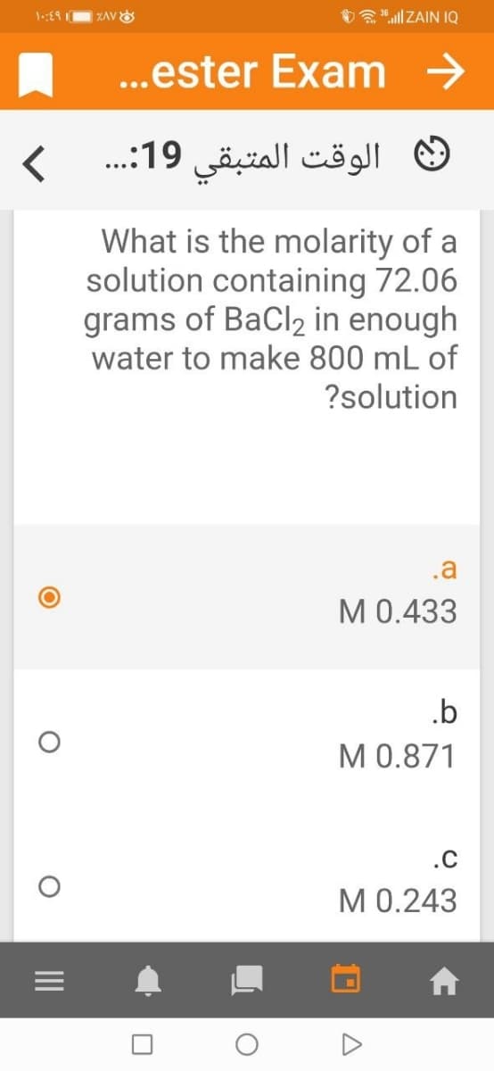 ZAVE
O ll ZAIN IQ
..ester Exam →
الوقت المتبقى 19. . .
What is the molarity of a
solution containing 72.06
grams of BaCl2 in enough
water to make 800 mL of
?solution
.a
МО.433
.b
М0.871
.C
М0.243
II
