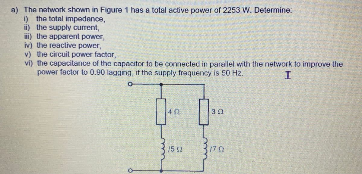 a) The network shown in Figure 1 has a total active power of 2253 W. Determine:
i) the total impedance,
ii) the supply current,
iii) the apparent power,
iv) the reactive power,
v) the circuit power factor,
vi) the capacitance of the capacitor to be connected in parallel with the network to improve the
power factor to 0.90 lagging, if the supply frequency is 50 Hz.
I
O
TIETO
40
502
praedias
a
30
Pa
ana
ΠΩ
