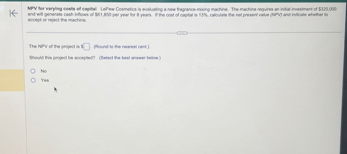 K
NPV for varying costs of capital Le Pew Cosmetics is evaluating a new fragrance-mixing machine. The machine requires an initial investment of $320,000
and will generate cash inflows of $61,850 per year for 8 years. If the cost of capital is 13%, calculate the net present value (NPV) and indicate whether to
accept or reject the machine.
The NPV of the project is $
(Round to the nearest cent.)
Should this project be accepted? (Select the best answer below.)
O No
O Yes