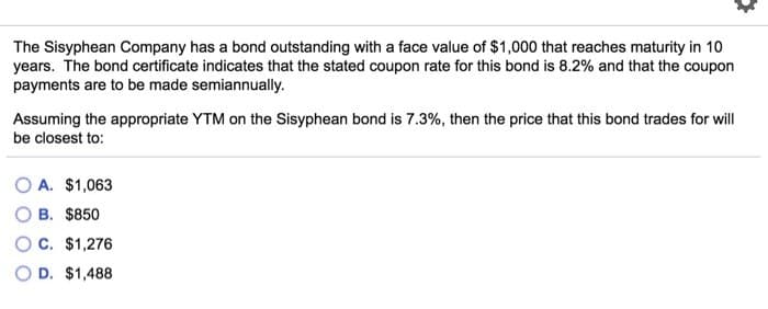 The Sisyphean Company has a bond outstanding with a face value of $1,000 that reaches maturity in 10
years. The bond certificate indicates that the stated coupon rate for this bond is 8.2% and that the coupon
payments are to be made semiannually.
Assuming the appropriate YTM on the Sisyphean bond is 7.3%, then the price that this bond trades for will
be closest to:
A. $1,063
B. $850
C. $1,276
D. $1,488