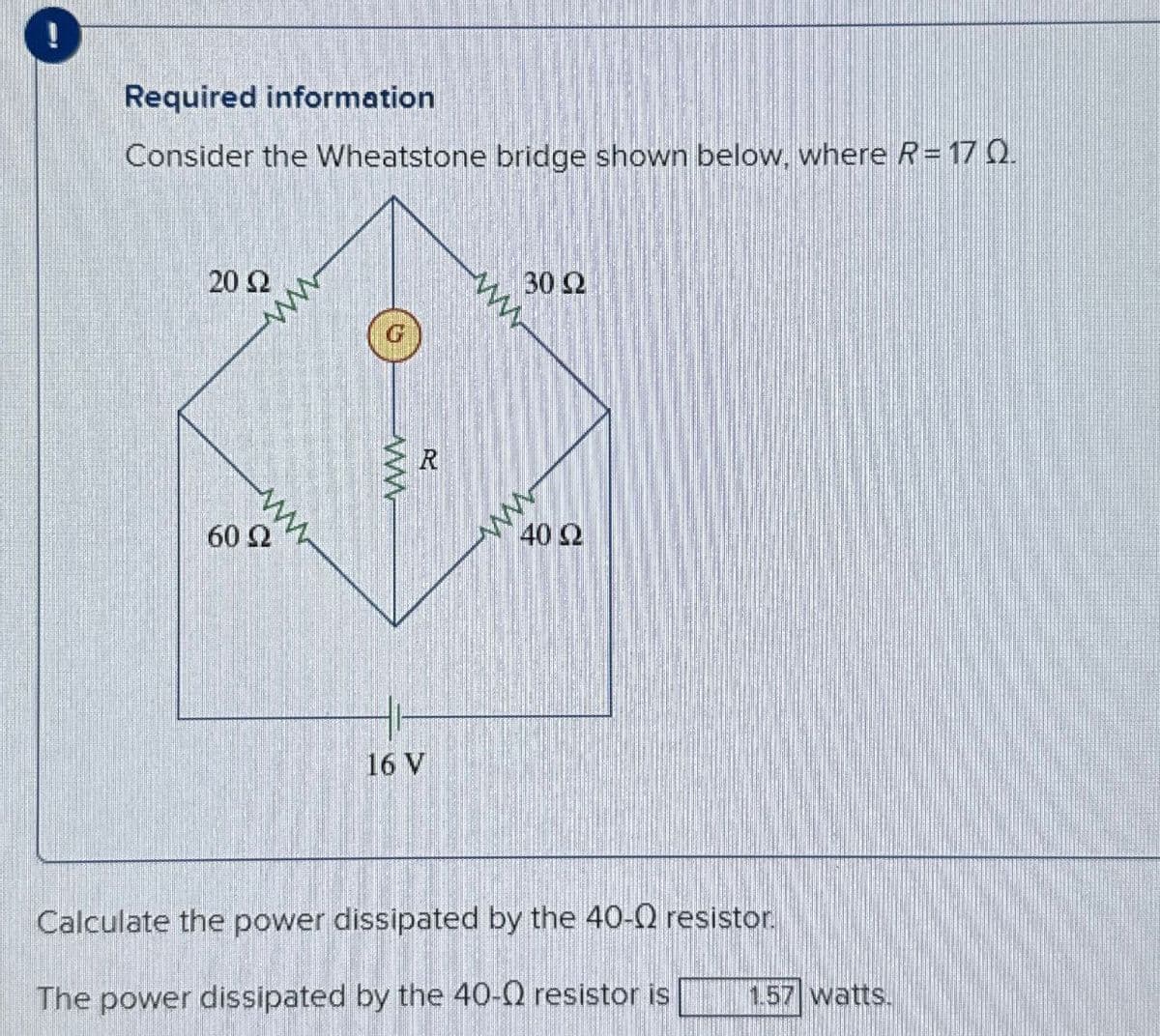 Required information
Consider the Wheatstone bridge shown below, where R= 17 Q.
20 Ω
60 Ω
N
www
R
30 Ω
www
16 V
40 Ω
1.57 watts.
Calculate the power dissipated by the 40-Q resistor.
The power dissipated by the 40-Q resistor is