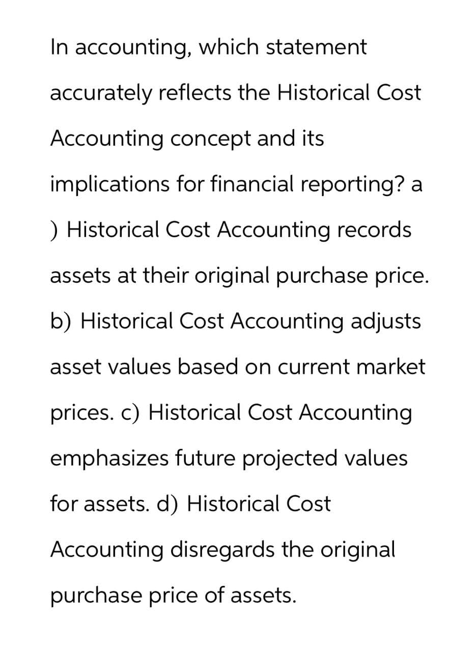 In accounting, which statement
accurately reflects the Historical Cost
Accounting concept and its
implications for financial reporting? a
) Historical Cost Accounting records
assets at their original purchase price.
b) Historical Cost Accounting adjusts
asset values based on current market
prices. c) Historical Cost Accounting
emphasizes future projected values
for assets. d) Historical Cost
Accounting disregards the original
purchase price of assets.