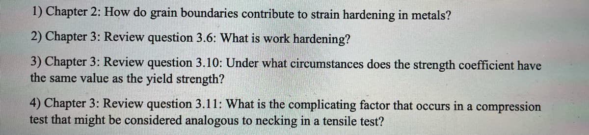 1) Chapter 2: How do grain boundaries contribute to strain hardening in metals?
2) Chapter 3: Review question 3.6: What is work hardening?
3) Chapter 3: Review question 3.10: Under what circumstances does the strength coefficient have
the same value as the yield strength?
4) Chapter 3: Review question 3.11: What is the complicating factor that occurs in a compression
test that might be considered analogous to necking in a tensile test?
