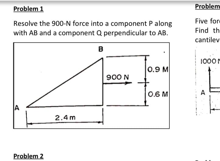 Problem 1
Problem
Resolve the 900-N force into a component P along
Five fore
Find th
with AB and a component Q perpendicular to AB.
cantilev
B
1000
0.9 M
900 N
0.6 M
A
A
2.4 m
Problem 2
