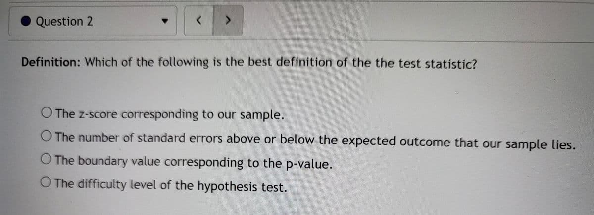 Question 2
VE
Definition: Which of the following is the best definition of the the test statistic?
O The z-score corresponding to our sample.
O The number of standard errors above or below the expected outcome that our sample lies.
O The boundary value corresponding to the p-value.
O The difficulty level of the hypothesis test.
<