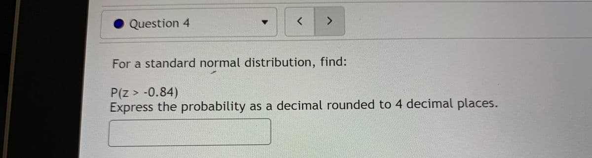 Question 4
く
<>
For a standard normal distribution, find:
P(z > -0.84)
Express the probability as a decimal rounded to 4 decimal places.

