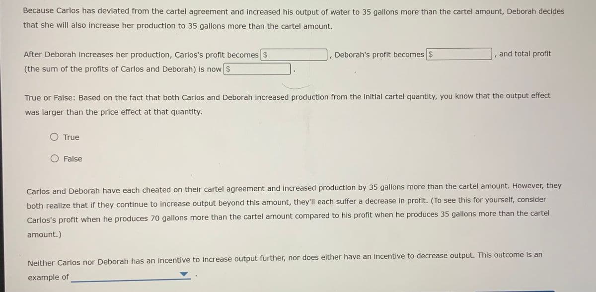 Because Carlos has deviated from the cartel agreement and increased his output of water to 35 gallons more than the cartel amount, Deborah decides
that she will also increase her production to 35 gallons more than the cartel amount.
After Deborah increases her production, Carlos's profit becomes $
Deborah's profit becomes $
and total profit
(the sum of the profits of Carlos and Deborah) is now $
True or False: Based on the fact that both Carlos and Deborah increased production from the initial cartel quantity, you know that the output effect
was larger than the price effect at that quantity.
O True
O False
Carlos and Deborah have each cheated on their cartel agreement and increased production by 35 gallons more than the cartel amount. However, they
both realize that if they continue to increase output beyond this amount, they'll each suffer a decrease in profit. (To see this for yourself, consider
Carlos's profit when he produces 70 gallons more than the cartel amount compared to his profit when he produces 35 gallons more than the cartel
amount.)
Neither Carlos nor Deborah has an incentive to increase output further, nor does either have an incentive to decrease output. This outcome is an
example of
