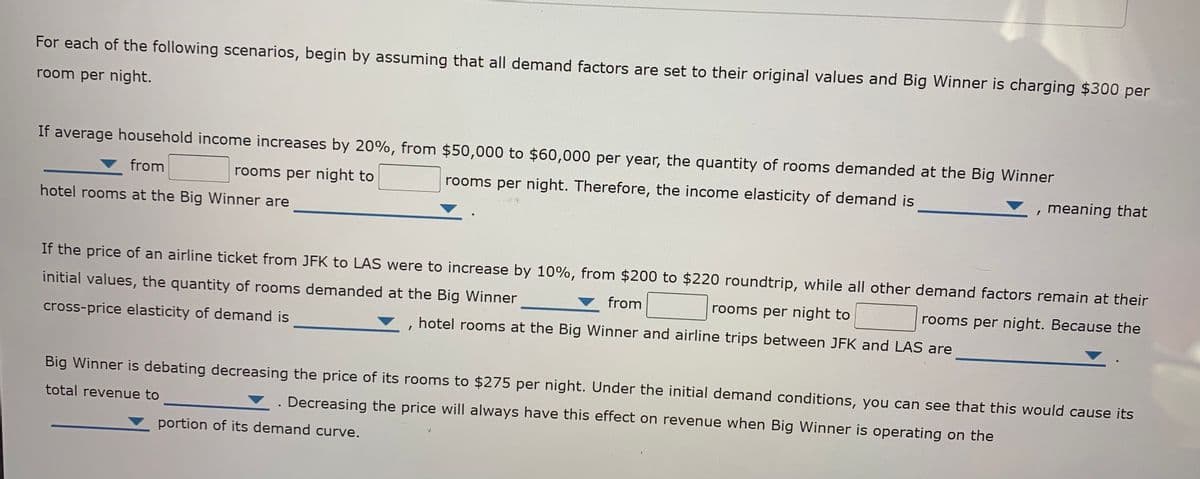 For each of the following scenarios, begin by assuming that all demand factors are set to their original values and Big Winner is charging $300 per
room per night.
If average household income increases by 20%, from $50,000 to $60,000 per year, the quantity of rooms demanded at the Big Winner
from
rooms per night to
rooms per night. Therefore, the income elasticity of demand is
meaning that
hotel rooms at the Big Winner are
If the price of an airline ticket from JFK to LAS were to increase by 10%, from $200 to $220 roundtrip, while all other demand factors remain at their
initial values, the quantity of rooms demanded at the Big Winner
from
rooms per night to
rooms per night. Because the
cross-price elasticity of demand is
hotel rooms at the Big Winner and airline trips between JFK and LAS are
Big Winner is debating decreasing the price of its rooms to $275 per night. Under the initial demand conditions, you can see that this would cause its
total revenue to
Decreasing the price will always have this effect on revenue when Big Winner is operating on the
portion of its demand curve.

