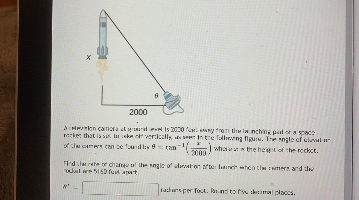 2000
A television camera at ground level is 2000 feet away from the launching pad of a space
rocket that is set to take off vertically, as seen in the following figure. The angle of elevation
of the camera can be found by 0 = tan
1
|
where x is the height of the rocket.
2000
Find the rate of change of the angle of elevation after launch when the camera and the
rocket are 5160 feet apart.
0' =
radians
foot. Round to five decimal places.
per
