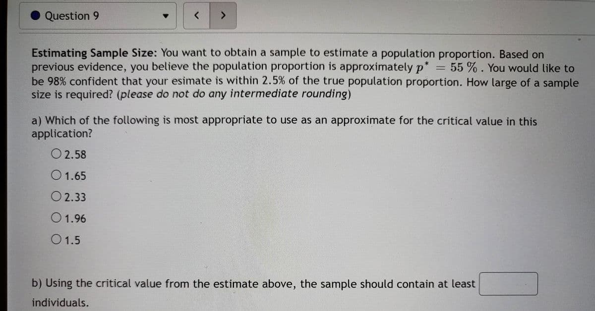 <
7
Question 9
Estimating Sample Size: You want to obtain a sample to estimate a population proportion. Based on
previous evidence, you believe the population proportion is approximately p* = 55 %. You would like to
be 98% confident that your esimate is within 2.5% of the true population proportion. How large of a sample
size is required? (please do not do any intermediate rounding)
a) Which of the following is most appropriate to use as an approximate for the critical value in this
application?
O 2.58
O 1.65
O2.33
O 1.96
0 1.5
b) Using the critical value from the estimate above, the sample should contain at least
individuals.