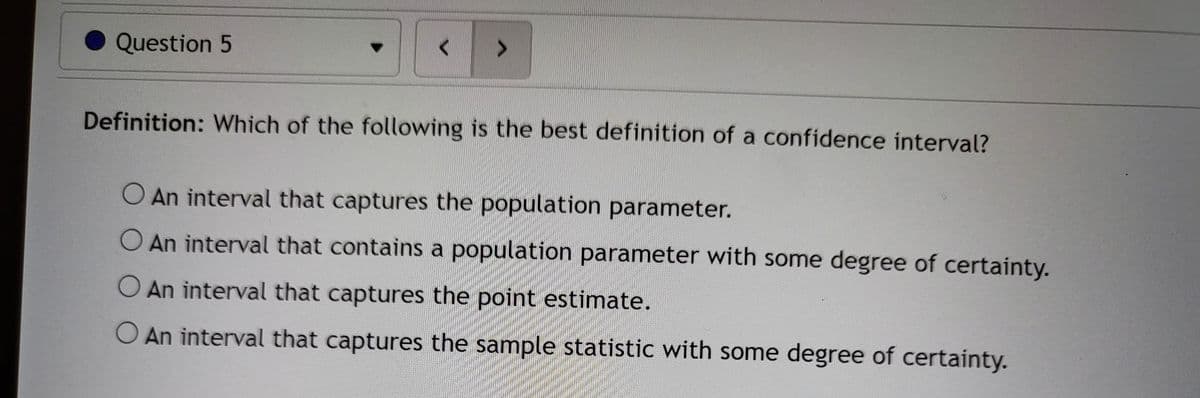Question 5
>
Definition: Which of the following is the best definition of a confidence interval?
O An interval that captures the population parameter.
O An interval that contains a population parameter with some degree of certainty.
O An interval that captures the point estimate.
O An interval that captures the sample statistic with some degree of certainty.
