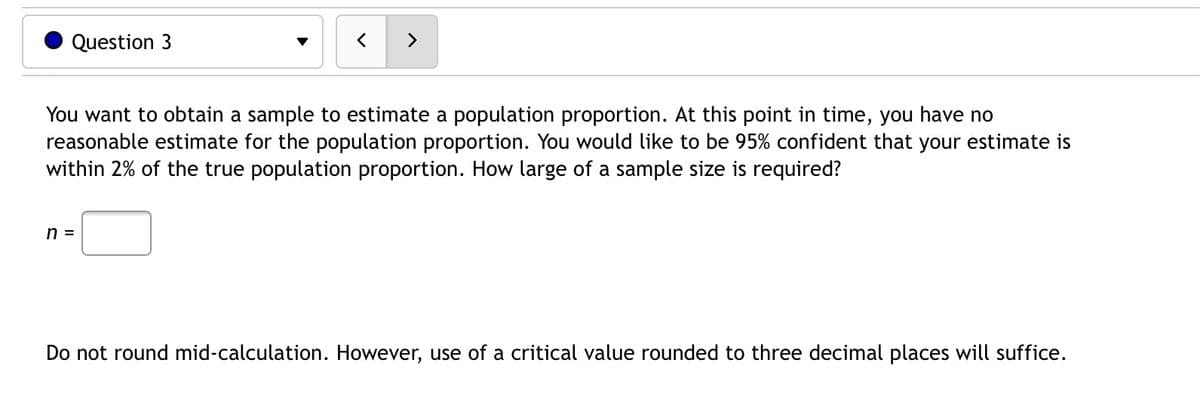 Question 3
く
>
You want to obtain a sample to estimate a population proportion. At this point in time, you have no
reasonable estimate for the population proportion. You would like to be 95% confident that your estimate is
within 2% of the true population proportion. How large of a sample size is required?
n =
Do not round mid-calculation. However, use of a critical value rounded to three decimal places will suffice.
