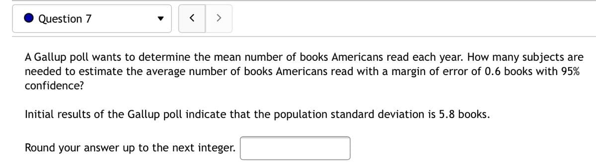 Question 7
く
>
A Gallup poll wants to determine the mean number of books Americans read each year. How many subjects are
needed to estimate the average number of books Americans read with a margin of error of 0.6 books with 95%
confidence?
Initial results of the Gallup poll indicate that the population standard deviation is 5.8 books.
Round your answer up to the next integer.
