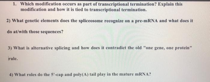 1. Which modification occurs as part of transcriptional termination? Explain this
modification and how it is tied to transcriptional termination.
2) What genetic elements does the spliceosome recognize on a pre-mRNA and what does it
do at/with those sequences?
3) What is alternative splicing and how does it contradict the old "one gene, one protein"
rule.
4) What roles do the 5'-cap and poly(A) tail play in the mature mRNA?
