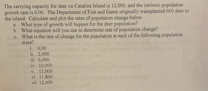 The carrying capacity for deer on Catalina Island is 12,000, and the intrinsic population
growth rate is 0.06. The Department of Fish and Game originally transplanted 600 deer to
the island. Calculate and plot the rates of population change below.
a. What type of growth will happen for the deer population?
b. What equation will you use to determine rate of population change?
c. What is the rate of change for the population at each of the following population
sizes?
i 6,00
ii. 2,000
iii. 6,000
iv. 10,000
v. 11,000
vi. 11,800
vii. 12,000
