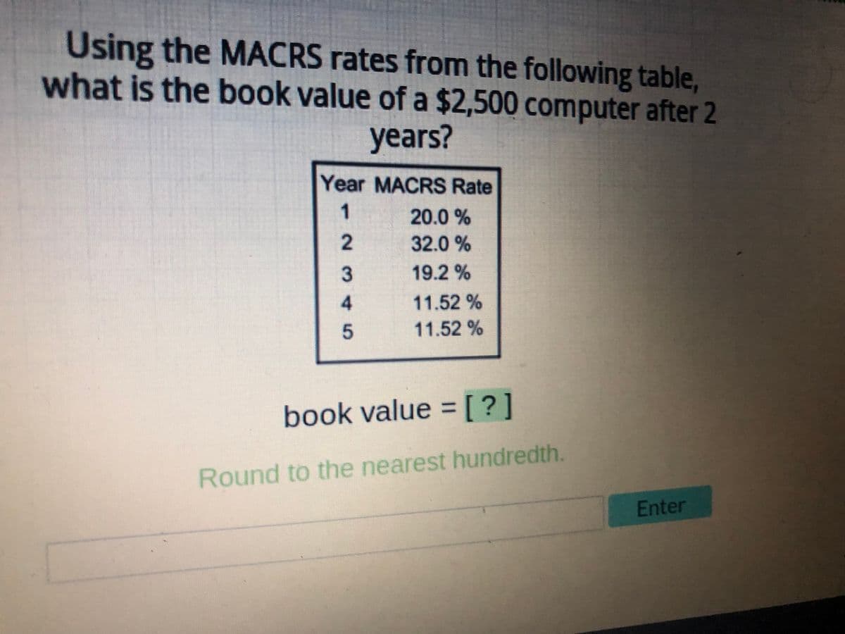 Using the MACRS rates from the following table,
what is the book value of a $2,500 computer after 2
years?
Year MACRS Rate
12345
20.0 %
32.0%
19.2%
11.52 %
11.52 %
book value = [?]
Round to the nearest hundredth.
Enter
