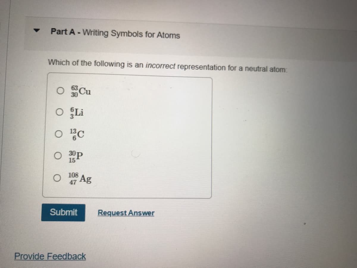 Part A - Writing Symbols for Atoms
Which of the following is an incorrect representation for a neutral atom:
30 Cu
O ÇLi
30P
15
108
47
Ag
Submit
Request Answer
Provide Feedback
