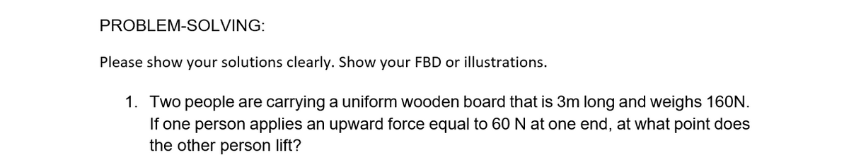 PROBLEM-SOLVING:
Please show your solutions clearly. Show your FBD or illustrations.
1. Two people are carrying a uniform wooden board that is 3m long and weighs 160N.
If one person applies an upward force equal to 60 N at one end, at what point does
the other person lift?
