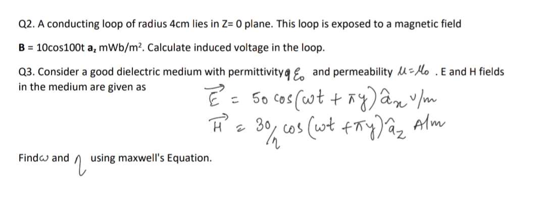 Q2. A conducting loop of radius 4cm lies in Z= 0 plane. This loop is exposed to a magnetic field
B = 10cos100t a, mWb/m?. Calculate induced voltage in the loop.
Q3. Consider a good dielectric medium with permittivity a e, and permeability u=lo .E and H fields
in the medium are given as
= 50 cos (ot + ñy)an v m
30, cos (wt +ry)az Alm
Findw and
using maxwell's Equation.
