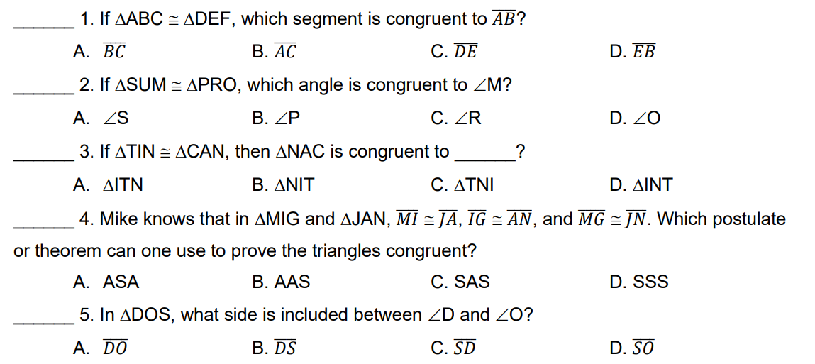 1. If AABC = ADEF, which segment is congruent to AB?
А. ВС
В. АС
C. DE
D. EB
2. If ASUM = APRO, which angle is congruent to ZM?
A. ZS
B. ZP
C. ZR
D. ZO
3. If ATIN = ACAN, then ANAC is congruent to
?
A. ΔΙΤΝ
B. ΔΝΙΤ
C. ΔΤΝΙ
D. ΔΙΝΤ
4. Mike knows that in AMIG and AJAN, MI = JĀ, IG = AN, and MG = JN. Which postulate
or theorem can one use to prove the triangles congruent?
A. ASA
B. AAS
C. SAS
D. SSS
5. In ADOS, what side is included between ZD and ZO?
A. DO
B. DS
C. SD
D. SO
