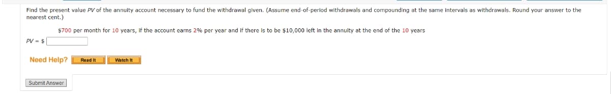 Find the present value PV of the annuity account necessary to fund the withdrawal given. (Assume end-of-period withdrawals and compounding at the same intervals as withdrawals. Round your answer to the
nearest cent.)
$700 per month for 10 years, if the account earns 2% per year and if there is to be $10,000 left in the annuity at the end of the 10 years
PV = $
Need Help?
Read It
Watch It
Submit Answer