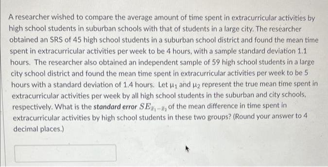 A researcher wished to compare the average amount of time spent in extracurricular activities by
high school students in suburban schools with that of students in a large city. The researcher
obtained an SRS of 45 high school students in a suburban school district and found the mean time
spent in extracurricular activities per week to be 4 hours, with a sample standard deviation 1.1
hours. The researcher also obtained an independent sample of 59 high school students in a large
city school district and found the mean time spent in extracurricular activities per week to be 5
hours with a standard deviation of 1.4 hours. Let μ₁ and μ₂ represent the true mean time spent in
extracurricular activities per week by all high school students in the suburban and city schools,
respectively. What is the standard error SE-, of the mean difference in time spent in
extracurricular activities by high school students in these two groups? (Round your answer to 4
decimal places.)
