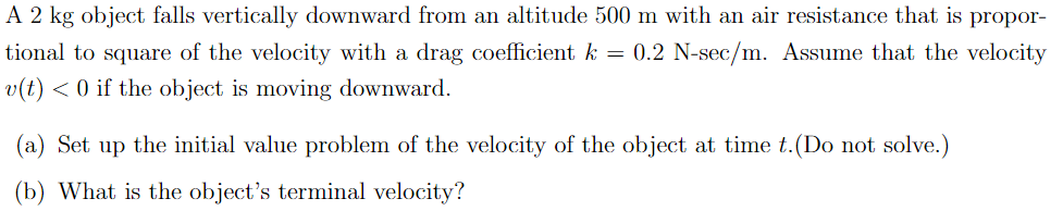 A 2 kg object falls vertically downward from an altitude 500 m with an air resistance that is propor-
tional to square of the velocity with a drag coefficient k = 0.2 N-sec/m. Assume that the velocity
v(t) < 0 if the object is moving downward.
(a) Set up the initial value problem of the velocity of the object at time t. (Do not solve.)
(b) What is the object's terminal velocity?