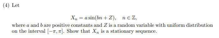 (4) Let
Xn = a sin(bn + Z), n = Z,
where a and b are positive constants and Z is a random variable with uniform distribution
on the interval [-T, T]. Show that Xn is a stationary sequence.