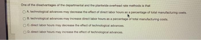 One of the disadvantages of the departmental and the plantwide overhead rate methods is that
OA. technological advances may decrease the effect of direct labor hours as a percentage of total manufacturing costs.
B. technological advances may increase direct labor hours as a percentage of total manufacturing costs.
OC. direct labor hours may decrease the effect of technological advances.
OD. direct labor hours may increase the effect of technological advances.
