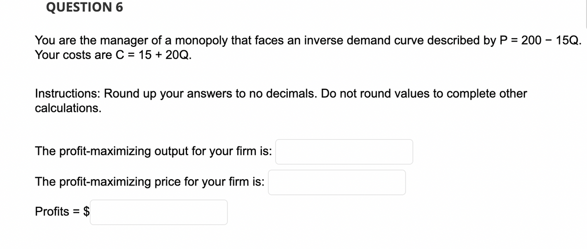 QUESTION 6
You are the manager of a monopoly that faces an inverse demand curve described by P = 200 – 15Q.
Your costs are C = 15 + 20Q.
Instructions: Round up your answers to no decimals. Do not round values to complete other
calculations.
The profit-maximizing output for your firm is:
The profit-maximizing price for your firm is:
Profits = $
%3D
