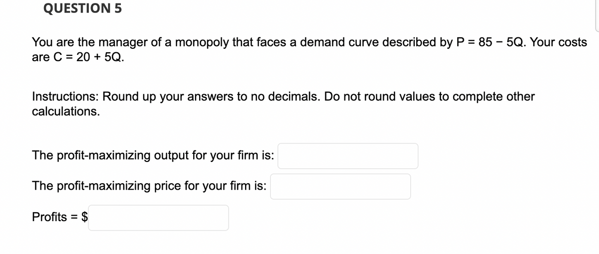 QUESTION 5
You are the manager of a monopoly that faces a demand curve described by P = 85 - 5Q. Your costs
are C = 20 + 5Q.
Instructions: Round up your answers to no decimals. Do not round values to complete other
calculations.
The profit-maximizing output for your firm is:
The profit-maximizing price for your firm is:
Profits = $
