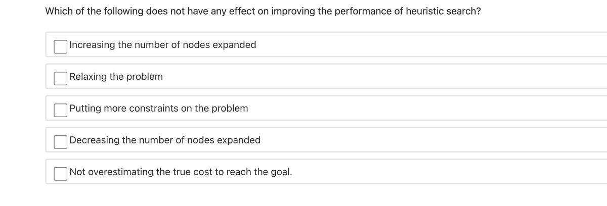 Which of the following does not have any effect on improving the performance of heuristic search?
Increasing the number of nodes expanded
|Relaxing the problem
Putting more constraints on the problem
Decreasing the number of nodes expanded
Not overestimating the true cost to reach the goal.
