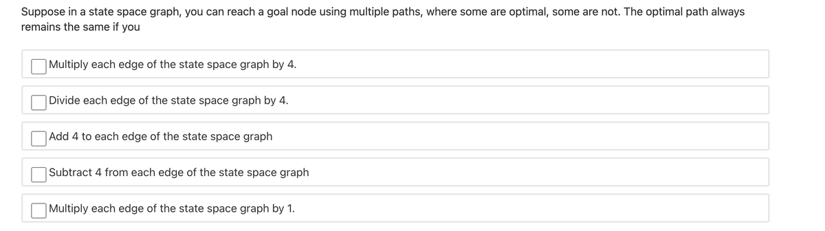 Suppose in a state space graph, you can reach a goal node using multiple paths, where some are optimal, some are not. The optimal path always
remains the same if you
|Multiply each edge of the state space graph by 4.
Divide each edge of the state space graph by 4.
|Add 4 to each edge of the state space graph
Subtract 4 from each edge of the state space graph
|Multiply each edge of the state space graph by 1.
