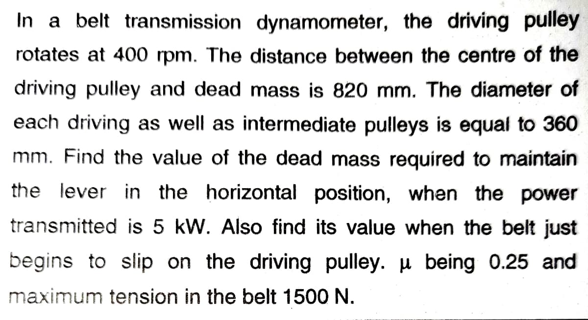 In a belt transmission dynamometer, the driving pulley
rotates at 400 rpm. The distance between the centre of the
driving pulley and dead mass is 820 mm. The diameter of
each driving as well as intermediate pulleys is equal to 360
mm. Find the value of the dead mass required to maintain
the lever in the horizontal position, when the power
transmitted is 5 kW. Also find its value when the belt just
begins to slip on the driving pulley. u being 0.25 and
maximum tension in the belt 1500 N.
